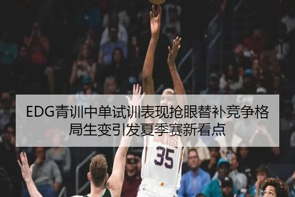 EDG青训中单试训表现抢眼替补竞争格局生变引发夏季赛新看点