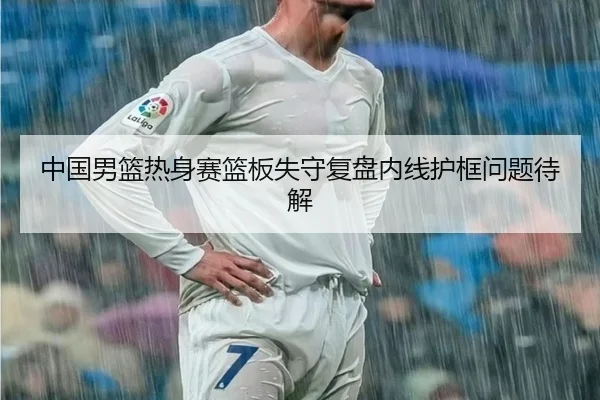 中国男篮热身赛篮板失守复盘内线护框问题待解