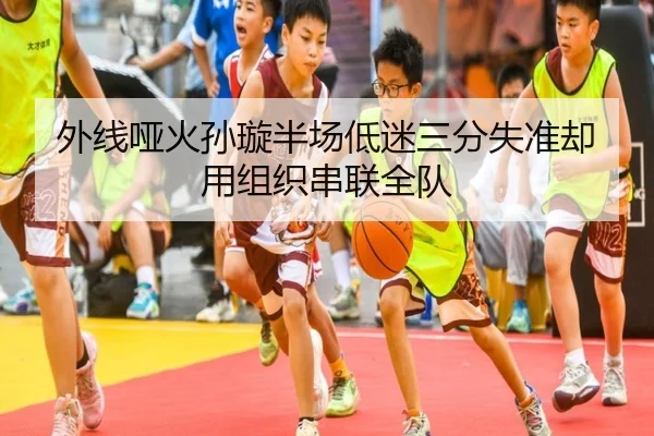 外线哑火孙璇半场低迷三分失准却用组织串联全队